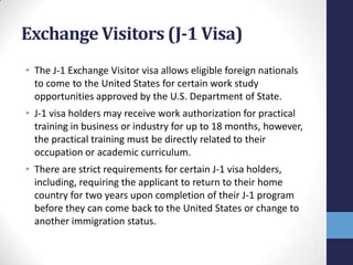 Exchange Visitors (J-1 Visa)
• The J-1 Exchange Visitor visa allows eligible foreign nationals
to come to the United States for certain work study
opportunities approved by the U.S. Department of State.
• J-1 visa holders may receive work authorization for practical
training in business or industry for up to 18 months, however,
the practical training must be directly related to their
occupation or academic curriculum.
• There are strict requirements for certain J-1 visa holders,
including, requiring the applicant to return to their home
country for two years upon completion of their J-1 program
before they can come back to the United States or change to
another immigration status.

 