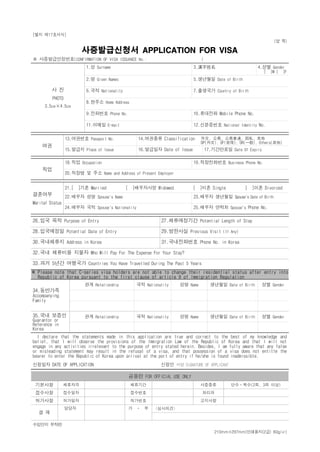 [별지 제17호서식]
(앞 쪽)
사증발급신청서 APPLICATION FOR VISA※ 사증발급인정번호(CONFIRMATION OF VISA ISSUANCE No.: )
사 진
PHOTO
3.5㎝×4.5㎝
1.성 Surname 3.漢字姓名 4.성별 Gender
[ ]M [ ]F
2.명 Given Names 5.생년월일 Date of Birth
6.국적 Nationality 7.출생국가 Country of Birth
8.현주소 Home Address
9.전화번호 Phone No. 10.휴대전화 Mobile Phone No.
11.이메일 E-mail 12.신분증번호 National Identity No.
여권
13.여권번호 Passport No. 14.여권종류 Classification 外交, 公務, 公務普通, 因私, 其他
DP(外交), OF(官用), OR(一般), Others(其他)
15.발급지 Place of Issue 16.발급일자 Date of Issue 17.기간만료일 Date Of Expiry
직업
18.직업 Occupation 19.직장전화번호 Business Phone No.
20.직장명 및 주소 Name and Address of Present Employer
결혼여부
Marital Status
21.[ ]기혼 Married [ ]배우자사망 Widowed [ ]미혼 Single [ ]이혼 Divorced
22.배우자 성명 Spouse's Name 23.배우자 생년월일 Spouse's Date of Birth
24.배우자 국적 Spouse's Nationality 25.배우자 연락처 Spouse's Phone No.
26.입국 목적 Purpose of Entry 27.체류예정기간 Potential Length of Stay
28.입국예정일 Potential Date of Entry 29.방한사실 Previous Visit (If Any)
30.국내체류지 Address in Korea 31.국내전화번호 Phone No. in Korea
32.국내 체류비용 지불자 Who Will Pay For The Expense For Your Stay?
33.과거 5년간 여행국가 Countries You Have Travelled During The Past 5 Years
※ Please note that C-series visa holders are not able to change their residential status after entry into
Republic of Korea pursuant to the first clause of article 9 of Immigration Regulation
34.동반가족
Accompanying
Family
관계 Relationship 국적 Nationality 성명 Name 생년월일 Date of Birth 성별 Gender
35.국내 보증인
Guarantor or
Reference in
Korea
관계 Relationship 국적 Nationality 성명 Name 생년월일 Date of Birth 성별 Gender
I declare that the statements made in this application are true and correct to the best of my knowledge and
belief, that I will observe the provisions of the Immigration Law of the Republic of Korea and that I will not
engage in any activities irrelevant to the purpose of entry stated herein. Besides, I am fully aware that any false
or misleading statement may result in the refusal of a visa, and that possession of a visa does not entitle the
bearer to enter the Republic of Korea upon arrival at the port of entry if he/she is found inadmissible.
신청일자 DATE OF APPLICATION 신청인 서명 SIGNATURE OF APPLICANT
공용란 FOR OFFICIAL USE ONLY
기본사항 체류자격 체류기간 사증종류 단수ㆍ복수(2회, 3회 이상)
접수사항 접수일자 접수번호 처리과
허가사항 허가일자 허가번호 고지사항
결 재
담당자 가 ㆍ 부 〈심사의견〉
수입인지 부착란
210mm×297mm(인쇄용지(2급) 60g/㎡)
 