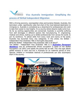 Visa Australia Immigration- Simplifying the
process of Skilled Independent Migration
With a thriving economy, cosmopolitan cities and lucrative lifestyle, Australia, the
land down under, significantly rules that chart of the most beloved destination to
immigrate to. Australia is considered as a dreamland for professionals who wish
to take their career to new heights. It is a country where dreams really come true.
As far as working opportunities are concerned, Australia is currently suffering
from skill shortages in different sectors like manufacturing, IT, engineering,
medical and others, looking up to skilled professionals from across the world, to
join its workforce. To attract skills from every nook and cranny of the world,
Australia has launched many visa categories. In this article, the Skilled -
Independent Visa (Subclass 189) is thoroughly discussed.
What the Skilled - Independent Visa (Subclass 189) is all about?
The Skilled - Independent Visa (Subclass 189) is a Australian Permanent
Residency visa for professionals whose occupation is listed on the Skilled
Occupation List (SOL) and satisfy the points test as well. This visa type allows
skilled workers to work and live in Australia for an indefinite period of time.
Spouse, children or immediate relatives of professionals can also accompany
them in the country.
 