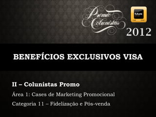 2012

BENEFÍCIOS EXCLUSIVOS VISA


II – Colunistas Promo
Área 1: Cases de Marketing Promocional
Categoria 11 – Fidelização e Pós-venda
 