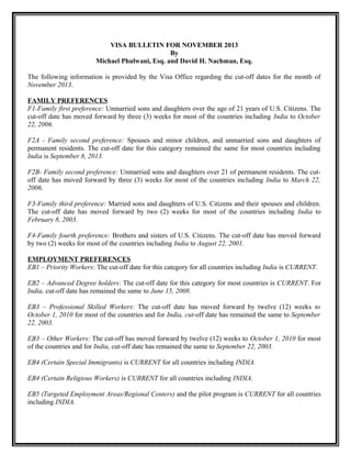 VISA BULLETIN FOR NOVEMBER 2013
By
Michael Phulwani, Esq. and David H. Nachman, Esq.
The following information is provided by the Visa Office regarding the cut-off dates for the month of
November 2013.
FAMILY PREFERENCES
F1-Family first preference: Unmarried sons and daughters over the age of 21 years of U.S. Citizens. The
cut-off date has moved forward by three (3) weeks for most of the countries including India to October
22, 2006.
F2A - Family second preference: Spouses and minor children, and unmarried sons and daughters of
permanent residents. The cut-off date for this category remained the same for most countries including
India is September 8, 2013.
F2B- Family second preference: Unmarried sons and daughters over 21 of permanent residents. The cutoff date has moved forward by three (3) weeks for most of the countries including India to March 22,
2006.
F3-Family third preference: Married sons and daughters of U.S. Citizens and their spouses and children.
The cut-off date has moved forward by two (2) weeks for most of the countries including India to
February 8, 2003.
F4-Family fourth preference: Brothers and sisters of U.S. Citizens. The cut-off date has moved forward
by two (2) weeks for most of the countries including India to August 22, 2001.
EMPLOYMENT PREFERENCES
EB1 – Priority Workers: The cut-off date for this category for all countries including India is CURRENT.
EB2 – Advanced Degree holders: The cut-off date for this category for most countries is CURRENT. For
India, cut-off date has remained the same to June 15, 2008.
EB3 – Professional Skilled Workers: The cut-off date has moved forward by twelve (12) weeks to
October 1, 2010 for most of the countries and for India, cut-off date has remained the same to September
22, 2003.
EB3 – Other Workers: The cut-off has moved forward by twelve (12) weeks to October 1, 2010 for most
of the countries and for India, cut-off date has remained the same to September 22, 2003.
EB4 (Certain Special Immigrants) is CURRENT for all countries including INDIA.
EB4 (Certain Religious Workers) is CURRENT for all countries including INDIA.
EB5 (Targeted Employment Areas/Regional Centers) and the pilot program is CURRENT for all countries
including INDIA.

 