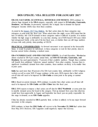 DOS UPDATE: VISA BULLETIN FOR JANUARY 2017
EB-4 EL SALVADOR, GUATEMALA, HONDURAS AND MEXICO. DOS continues to
observe huge demand in the EB-4 category, especially with respect to El Salvador, Guatemala,
Honduras, and Mexico. As previously reported, this is largely due to demand for Special
Immigrant Juvenile (SIJS) visas from these countries.
As noted in the January 2017 Visa Bulletin, the final action dates for these categories may
retrogress at some point this fiscal year. When asked when this might occur, DOS stated that the
lack of visibility into USCIS demand in these categories makes it difficult to predict. It is unclear
whether the high usage is attributable to a one-time clearing out of SIJS-based I-485 cases which
had retrogressed briefly at the end of the last fiscal year, or whether there are still large numbers
of cases with early priority dates pending at USCIS.
PRACTICAL CONSIDERATION: As forward movement is not expected in the foreseeable
future, it would be prudent for individuals in these categories to wait for their priority dates to
become current before obtaining a medical exam.
EB-4 NUMBER USAGE AND PER COUNTRY LIMITS. As of mid-December, Mexico has
almost reached its EB-4 per country annual limit, and EB-4 El Salvador, Guatemala, and
Honduras has used approximately 75 percent of their available numbers. Though these countries
will benefit from additional "otherwise unused numbers" from other countries, because there is
significant (combined) demand from other countries, those numbers are likely to be smaller than
in prior years.
India has used more than 40 percent of its EB-4 per-country limit, attributable to EB-4 religious
workers as well as some SIJS. If usage continues at this pace, DOS expects that a final action
cut-off date will need to be imposed for EB-4 India at some point in the spring or summer
months.
EB-1. Based on current demand, DOS continues to predict that a final action cut-off date will
need to be imposed for EB-1 India and EB-1 China later this fiscal year.
EB-2. DOS expects to impose a final action cut-off date for EB-2 Worldwide at some point due
to sizeable demand across the board in this category. Pent-up demand from cases that otherwise
would have been approvable in August and September last fiscal year are partly responsible for
this surge in demand, as are EB-3 India upgrades.
China has already exceeded its EB-2 quarterly limit, so there is unlikely to be any major forward
movement in this category.
DOS continues to hope that EB-2 India will recover to the November 22, 2008 final action date
from May 2015. However, EB-3 upgrades could negatively impact that recovery.
 