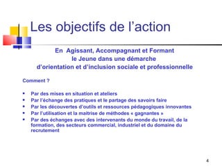 Les objectifs de l’action En  Agissant, Accompagnant et Formant  le Jeune dans une démarche  d’orientation et d’inclusion sociale et professionnelle Comment ? Par des mises en situation et ateliers  Par l’échange des pratiques et le partage des savoirs faire Par les découvertes d’outils et ressources pédagogiques innovantes Par l’utilisation et la maitrise de méthodes « gagnantes » Par des échanges avec des intervenants du monde du travail, de la formation, des secteurs commercial, industriel et du domaine du recrutement 
