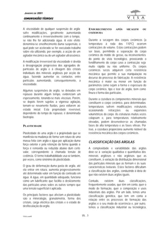 JANEIRO DE 2001

COMUNICAÇÕES TÉCNICAS
A viscosidade de qualquer suspensão de argila
sofre modificações, geralmente aumentando
continuamente e irreversivelmente com o tempo,
se não lhe for adicionada água. A este efeito
denomina-se envelhecimento duma suspensão, o
qual pode ser acelerado se for executado trabalho
sobre ela utilizando, por exemplo, a acção de um
agitador mecânico ou de um agitador ultrassónico.

ENDURECIMENTO

SECAGEM

OU

Durante a secagem dos corpos cerâmicos (a
temperatura à roda dos 110ºC) ocorrem
contracções de volume. Estas contracções podem
ser boas, permitindo a separação do corpo
cerâmico do molde de gesso, ou inconvenientes
do ponto de vista tecnológico, provocando o
fendilhamente do corpo caso a contracção seja
muito rápida ou não uniforme. Os corpos
cerâmicos secos adquirem certa resistência
mecânica que permite a sua manipulação no
decurso do processo de fabricação. A resistência
mecânica é maior ou menor em função de
parâmetros como sejam a forma e espessura do
corpo cerâmico, tipo e teor de argila, bem como
finura e forma das partículas.

A modificação irreversível da viscosidade é devida
à desagregação progressiva dos agregados de
partículas de argila e à clivagem dos cristais
individuais dos minerais argilosos por acção da
água, fazendo aumentar os contactos entre
partículas aumentando, consequentemente, a
viscosidade.
Algumas suspensões de argila, se deixadas em
repouso durante algum tempo, evidenciam um
espessamento, tonando-se mais viscosas. Porém,
se depois forem sujeitas a vigorosa agitação,
tornam-se novamente fluídas, para voltarem ao
estado inicial. Esta propriedade reversível,
dependente do tempo de repouso, é denominada
tixotropia.

Durante a cozedura os componentes minerais que
constituem o corpo cerâmico, para determinadas
temperaturas sofrem modificações estruturais
ocasionando
retracções
ou
expansões
volumétricas do corpo. As estruturas muitas vezes
colapsam e, para temperaturas relativamente
elevadas, podem desenvolver-se as chamadas
fases de alta temperatura e as fases vítreas. Por
isso, a cozedura proporciona aumento notável da
resistência mecânica dos corpos cerâmicos.

PLASTICIDADE
Plasticidade de uma argila é a propriedade que se
manifesta na mudança de forma sem rotura de uma
massa feita com argila e água por aplicação duma
força exterior e pela retenção da forma quando a
força é removida ou reduzida abaixo dum certo
valor, correspondente à chamada tensão de
cedência. O termo trabalhabilidade usa-se também,
por vezes, como sinónimo de plasticidade.

CLASSIFICAÇÃO DAS ARGILAS
A complexidade e variabilidade das argilas
deve-se à variação qualitativa e quantitativa dos
minerais argilosos e não argilosos que as
constituem, à variação da distribuição dimensional
das partículas minerais que as formam e às suas
características texturais. Estes factores dificultam
a classificação das argilas, conduzindo à ideia de
que não existem duas argilas iguais.

O grau de deformação duma pasta de argila, até
ela entrar em rotura, aumenta progressivamente
até determinado valor em função do conteúdo em
água. A água, em quantidade adequada, funciona
como um lubrificante que facilita o deslizamento
das partículas umas sobre as outras sempre que
uma tensão superficial é aplicada.

Contudo,
existem
duas
classificações,
frequentemente usadas, que têm em conta, quer o
modo de formação, quer a composição e usos
industriais das argilas. Por um lado, temos uma
classificação genética, que tem em conta a
relação entre os processos de formação das
argilas e o seu modo de ocorrência e, por outro,
temos a classificação industrial ou tecnológica,

Os principais factores que afectam a plasticidade
são a mineralogia, granulometria, forma dos
cristais, carga eléctrica dos cristais e o estado de
desfloculação da argila.

VISA.com09

APÓS

COZEDURA

IX . 3

 