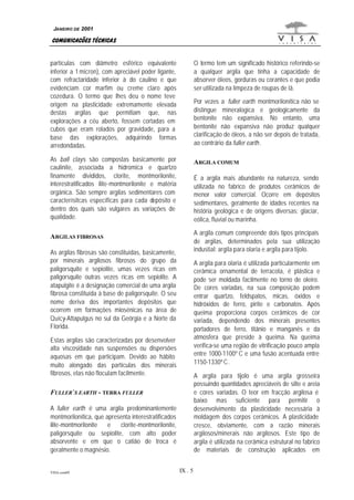 JANEIRO DE 2001

COMUNICAÇÕES TÉCNICAS
partículas com diâmetro esférico equivalente
inferior a 1 micron), com apreciável poder ligante,
com refractaridade inferior à do caulino e que
evidenciam cor marfim ou creme claro após
cozedura. O termo que lhes deu o nome teve
origem na plasticidade extremamente elevada
destas argilas que permitiam que, nas
explorações a céu aberto, fossem cortadas em
cubos que eram rolados por gravidade, para a
base das explorações, adquirindo formas
arredondadas.

O termo tem um significado histórico referindo-se
a qualquer argila que tinha a capacidade de
absorver óleos, gorduras ou corantes e que podia
ser utilizada na limpeza de roupas de lã.
Por vezes a fuller earth montmorilonítica não se
distingue mineralogica e geologicamente da
bentonite não expansiva. No entanto, uma
bentonite não expansiva não produz qualquer
clarificação de óleos, a não ser depois de tratada,
ao contrário da fuller earth .

As ball clays são compostas basicamente por
caulinite, associada a hidromica e quartzo
finamente divididos, clorite, montmorilonite,
interestratificados ilite-montmorilonite e matéria
orgânica. São sempre argilas sedimentares com
caracterísitcas específicas para cada depósito e
dentro dos quais são vulgares as variações de
qualidade.

ARGILA COMUM
É a argila mais abundante na natureza, sendo
utilizada no fabrico de produtos cerâmicos de
menor valor comercial. Ocorre em depósitos
sedimentares, geralmente de idades recentes na
história geológica e de origens diversas: glaciar,
eólica, fluvial ou marinha.
A argila comum compreende dois tipos principais
de argilas, determinados pela sua utilização
industial: argila para olaria e argila para tijolo.

ARGILAS FIBROSAS
As argilas fibrosas são constituídas, basicamente,
por minerais argilosos fibrosos do grupo da
paligorsquite e sepiolite, umas vezes ricas em
paligorsquite outras vezes ricas em sepiolite. A
atapulgite é a designação comercial de uma argila
fibrosa constituída à base de paligorsquite. O seu
nome deriva dos importantes depósitos que
ocorrem em formações miosénicas na área de
Quicy-Attapulgus no sul da Geórgia e a Norte da
Florida.

A argila para olaria é utilizada particularmente em
cerâmica ornamental de terracota, é plástica e
pode ser moldada facilmente no torno de oleiro.
De cores variadas, na sua composição podem
entrar quartzo, feldspatos, micas, óxidos e
hidróxidos de ferro, pirite e carbonatos. Após
queima proporciona corpos cerâmicos de cor
variada, dependendo dos minerais presentes
portadores de ferro, titânio e manganês e da
atmosfera que preside à queima. Na queima
verifica-se uma região de vitrificação pouco ampla
entre 1000-1100º C e uma fusão acentuada entre
1150-1330º C.

Estas argilas são caracterizadas por desenvolver
alta viscosidade nas suspensões ou dispersões
aquosas em que participam. Devido ao hábito
muito alongado das partículas dos minerais
fibrosos, elas não floculam facilmente.

A argila para tijolo é uma argila grosseira
possuindo quantidades apreciáveis de silte e areia
e cores variadas. O teor em fracção argilosa é
baixo mas suficiente para permitir o
desenvolvimento da plasticidade necessária à
moldagem dos corpos cerâmicos. A plasticidade
cresce, obviamente, com a razão minerais
argilosos/minerais não argilosos. Este tipo de
argila é utilizada na cerâmica estrutural no fabrico
de materiais de construção aplicados em

FULLER`S EARTH - TERRA FULLER
A fuller earth é uma argila predominantemente
montmorilonítica, que apresenta interestratificados
ilite-montmorilonite
e
clorite-montmorilonite,
paligorsquite ou sepiolite, com alto poder
absorvente e em que o catião de troca é
geralmente o magnésio.

VISA.com09

IX . 5

 