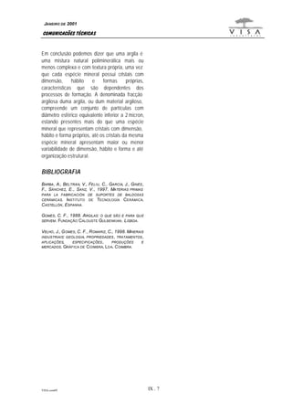 JANEIRO DE 2001

COMUNICAÇÕES TÉCNICAS
Em conclusão podemos dizer que uma argila é
uma mistura natural poliminerálica mais ou
menos complexa e com textura própria, uma vez
que cada espécie mineral possui cristais com
dimensão,
hábito
e
formas
próprias,
características que são dependentes dos
processos de formação. A denominada fracção
argilosa duma argila, ou dum material argiloso,
compreende um conjunto de partículas com
diâmetro esférico equivalente inferior a 2 micron,
estando presentes mais do que uma espécie
mineral que representam cristais com dimensão,
hábito e forma próprios, até os cristais da mesma
espécie mineral apresentam maior ou menor
variabilidade de dimensão, hábito e forma e até
organização estrutural.

BIBLIOGRAFIA
BARBA , A., BELTRÁN, V., FELIU , C., GARCÍA, J., GINÉS ,
F., SÁNCHEZ, E., SANZ, V., 1997. MATERIAS PRIMAS
PARA LA FABRICACIÓN

DE SUPORTES DE BALDOSAS

CERÁMICAS.

DE

INSTITUTO
CASTELLÓN , ESPANHA.

TECNOLOGÍA CERÁMICA.

GOMES, C. F., 1988. ARGILAS: O QUE SÃO E PARA QU E
SERVEM . FUNDAÇÃO C ALOUSTE GULBENKIAN . L ISBOA.
VELHO , J., G OMES, C. F., ROMARIZ, C., 1998. MINERAIS
INDUSTRIAIS: GEOLOGIA, PROPRIEDADES , TRATAMENTOS ,
APLICAÇÕES,
ESPECIFICAÇÕES ,
PRODUÇÕES
E
MERCADOS. GRÁFICA DE C OIMBRA, L DA. C OIMBRA.

VISA.com09

IX . 7

 