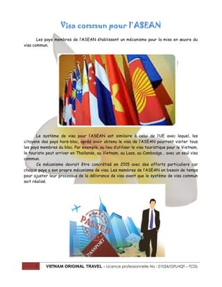 1 VIETNAM ORIGINAL TRAVEL – Licence professionnelle No : 01024/GPLHQT – TCDL
Visa commun pour l’ASEAN
Les pays membres de l’ASEAN établissent un mécanisme pour la mise en œuvre du
visa commun.
Le système de visa pour l’ASEAN est similaire à celui de l’UE avec lequel, les
citoyens des pays hors-bloc, après avoir obtenu le visa de l’ASEAN pourront visiter tous
les pays membres du bloc. Par exemple, au lieu d’utiliser le visa touristique pour le Vietnam,
le touriste peut arriver en Thaïlande, au Vietnam, au Laos, au Cambodge… avec un seul visa
commun.
Ce mécanisme devrait être concrétisé en 2015 avec des efforts particuliers car
chaque pays a son propre mécanisme de visa. Les membres de l’ASEAN on besoin de temps
pour ajuster leur processus de la délivrance de visa avant que le système de visa commun
soit réalisé.
 