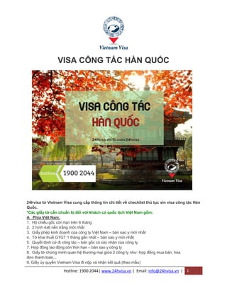 Hotline: 1900 2044| www.24hvisa.vn | Email: info@24hvisa.vn | 1
VISA CÔNG TÁC HÀN QUỐC
24hvisa từ Vietnam Visa cung cấp thông tin chi tiết về checklist thủ tục xin visa công tác Hàn
Quốc.
*Các giấy tờ cần chuẩn bị đối với khách có quốc tịch Việt Nam gồm:
A Phía Việt Nam:
1. Hộ chiếu gốc còn hạn trên 6 tháng
2. 2 hình 4x6 nền trắng mới nhất
3. Giấy phép kinh doanh của công ty Việt Nam – bản sao y mới nhất
4. Tờ khai thuế GTGT 1 tháng gần nhất – bản sao y mới nhất
5. Quyết định cử đi công tác – bản gốc có xác nhận của công ty
7. Hợp đồng lao động còn thời hạn – bản sao y công ty
8. Giấy tờ chứng minh quan hệ thương mại giữa 2 công ty như: hợp đồng mua bán, hóa
đơn thanh toán,..
9. Giấy ủy quyền Vietnam Visa đi nộp và nhận kết quả (theo mẫu)
 
