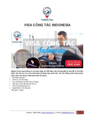 Hotline: 1900 2044| www.24hvisa.vn | Email: info@24hvisa.vn | 1
VISA CÔNG TÁC INDONESIA
Người nước ngoài đang cư trú hợp pháp tại Việt Nam cần những giấy tờ sau để có thể tiến
hành làm thủ tục xin visa Indonesia (trường hợp quốc tịch của họ không nằm trong danh
sách các nước được Indonesia miễn thị thực):
 Hộ chiếu bản gốc
 2 hình 3 x 6 nền trắng
 Visa Việt Nam còn thời hạn sử dụng
 Thẻ tạm trú tại Việt Nam (nếu có)
 Thừ từ Indonesia gửi về
 Quyết định cử đi công tác
Thời gian: 5 ngày
 