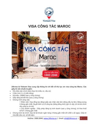 Hotline: 1900 2044| www.24hvisa.vn | Email: info@24hvisa.vn | 1
VISA CÔNG TÁC MAROC
24hvisa từ Vietnam Visa cung cấp thông tin chi tiết về thủ tục xin visa công tác Maroc. Các
giấy tờ cần chuẩn bị gồm:
 Hộ chiếu bản chính (kèm theo hộ chiếu cũ, nếu có)
 2 tấm hình 3 x 4 (nền trắng)
 Hộ khẩu, CMND (sao y công chứng)
 Giấy đăng kế kết hôn (sao y công chứng)
 Chứng minh công việc:
+ Nhân viên: Hợp đồng lao động/ giấy xác nhận việc làm (đóng dấu ký tên), Bảng lương
3 tháng gần nhất, Quyết định cử đi công tác (bằng tiếng Anh) (ghi rõ việc chi trả tài chính
nếu công ty chi trả)
+ Chủ doanh nghiệp : Giấy phép đăng ký kinh doanh (sao y công chứng), tờ khai thuế
GTGT 3 tháng gần nhất
 Chứng minh tài chính: Sao kê tài khoản ngân hàng 3 tháng gần nhất (35 USD x số ngày), Giấy tờ
nhà đất (nếu có), sổ tiết kiệm
 