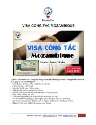 Hotline: 1900 2044| www.24hvisa.vn | Email: info@24hvisa.vn | 1
VISA CÔNG TÁC MOZAMBIQUE
24hvisa từ Vietnam Visa cung cấp thông tin chi tiết về thủ tục xin visa công tác Mozambique.
Các giấy tờ cần chuẩn bị gồm:
 Hộ chiếu bản chính (kèm theo hộ chiếu cũ, nếu có)
 2 tấm hình 3 x 4 (nền trắng)
 Hộ khẩu, CMND (sao y công chứng)
 Giấy đăng kế kết hôn (sao y công chứng)
 Hợp đồng lao động/ giấy xác nhận việc làm (đóng dấu ký tên)
 Bảng lương 3 tháng gần nhất
 Chứng minh tài chính: Giấy tờ nhà đất, sổ tiết kiệm > 100 triệu
 Thư mời từ Modamquide gửi về (bản gốc) (ghi rõ thời gian công tác, dịa điểm)
 Quyết định cử đi công tác (English) (ghi rõ việc chi trả tài chính nếu công ty chi trả)
 Giấy giới thiệu công ty (đại diện vietnam visa đi nộp)
 