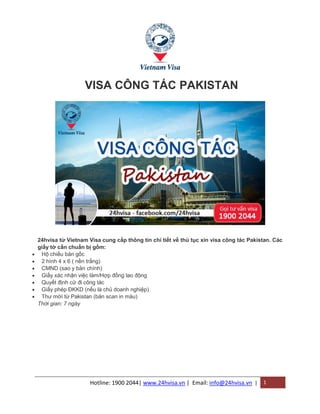 Hotline: 1900 2044| www.24hvisa.vn | Email: info@24hvisa.vn | 1
VISA CÔNG TÁC PAKISTAN
24hvisa từ Vietnam Visa cung cấp thông tin chi tiết về thủ tục xin visa công tác Pakistan. Các
giấy tờ cần chuẩn bị gồm:
 Hộ chiếu bản gốc
 2 hình 4 x 6 ( nền trắng)
 CMND (sao y bản chính)
 Giấy xác nhận việc làm/Hợp đồng lao động
 Quyết định cử đi công tác
 Giấy phép ĐKKD (nếu là chủ doanh nghiệp)
 Thư mời từ Pakistan (bản scan in màu)
Thời gian: 7 ngày
 