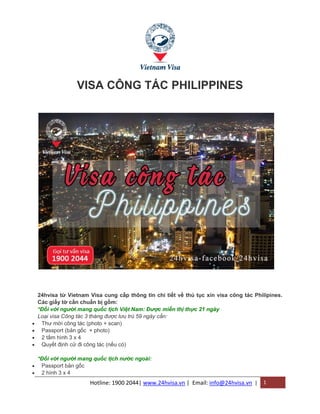 Hotline: 1900 2044| www.24hvisa.vn | Email: info@24hvisa.vn | 1
VISA CÔNG TÁC PHILIPPINES
24hvisa từ Vietnam Visa cung cấp thông tin chi tiết về thủ tục xin visa công tác Philipines.
Các giấy tờ cần chuẩn bị gồm:
*Đối với người mang quốc tịch Việt Nam: Được miễn thị thực 21 ngày
Loại visa Công tác 3 tháng được lưu trú 59 ngày cần:
 Thư mời công tác (photo + scan)
 Passport (bản gốc + photo)
 2 tấm hình 3 x 4
 Quyết định cử đi công tác (nếu có)
*Đối với người mang quốc tịch nước ngoài:
 Passport bản gốc
 2 hình 3 x 4
 