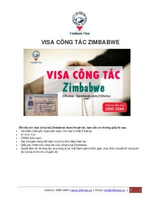 Hotline: 1900 2044| www.24hvisa.vn | Email: info@24hvisa.vn | 1
VISA CÔNG TÁC ZIMBABWE
Để việc xin visa công tác Zimbabwe được thuận lợi, bạn cần có những giấy tờ sau:
 Hộ chiếu (bản gốc hoặc bản scan, còn hạn ít nhất 6 tháng)
 01 hình 4×6
 CMND (bản sao)
 Sao kê ngân hàng thể hiện rõ số dư thời điểm hiện tại.
 Giấy xác nhận mời công tác của công ty tại Zimbabwe
 Quyết định cử đi công tác của công ty tại Việt Nam (ghi rõ thời gian, mục đích chuyến đi và người
chi trả tài chính cho chuyến đi)
 