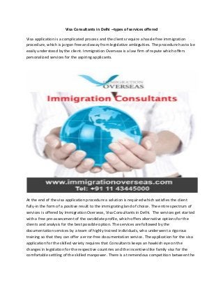 Visa Consultants in Delhi –types of services offered
Visa application is a complicated process and the clients require a hassle free immigration
procedure, which is jargon free and away from legislative ambiguities. The procedure has to be
easily understood by the client. Immigration Overseas is a law firm of repute which offers
personalized services for the aspiring applicants.
At the end of the visa application procedure a solution is required which satisfies the client
fully-in the form of a positive result to the immigrating land of choice. The entire spectrum of
services is offered by Immigration Overseas, Visa Consultants in Delhi. The services get started
with a free pre-assessment of the candidate profile, which offers alternative options for the
clients and analysis for the best possible option. The services are followed by the
documentation services by a team of highly trained individuals, who underwent a rigorous
training so that they can offer a error-free documentation service. The application for the visa
application for the skilled variety requires that Consultants keeps an hawkish eye on the
changes in legislation for the respective countries and the incentives like family visa for the
comfortable settling of the skilled manpower. There is a tremendous competition between the
 