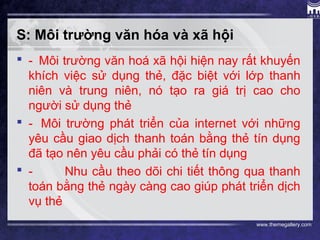 www.themegallery.com
S: Môi trường văn hóa và xã hội
 - Môi trường văn hoá xã hội hiện nay rất khuyến
khích việc sử dụng thẻ, đặc biệt với lớp thanh
niên và trung niên, nó tạo ra giá trị cao cho
người sử dụng thẻ
 - Môi trường phát triển của internet với những
yêu cầu giao dịch thanh toán bằng thẻ tín dụng
đã tạo nên yêu cầu phải có thẻ tín dụng
 - Nhu cầu theo dõi chi tiết thông qua thanh
toán bằng thẻ ngày càng cao giúp phát triển dịch
vụ thẻ
 