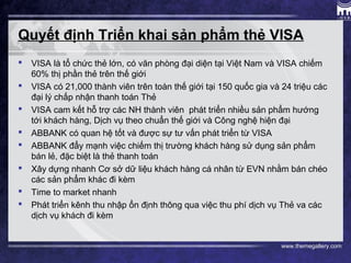 www.themegallery.com
Quyết định Triển khai sản phẩm thẻ VISA
 VISA là tổ chức thẻ lớn, có văn phòng đại diện tại Việt Nam và VISA chiếm
60% thị phần thẻ trên thế giới
 VISA có 21,000 thành viên trên toàn thế giới tại 150 quốc gia và 24 triệu các
đại lý chấp nhận thanh toán Thẻ
 VISA cam kết hỗ trợ các NH thành viên phát triển nhiều sản phẩm hướng
tới khách hàng, Dịch vụ theo chuẩn thế giới và Công nghệ hiện đại
 ABBANK có quan hệ tốt và được sự tư vấn phát triển từ VISA
 ABBANK đẩy mạnh việc chiếm thị trường khách hàng sử dụng sản phẩm
bán lẻ, đặc biệt là thẻ thanh toán
 Xây dựng nhanh Cơ sở dữ liệu khách hàng cá nhân từ EVN nhằm bán chéo
các sản phẩm khác đi kèm
 Time to market nhanh
 Phát triển kênh thu nhập ổn định thông qua việc thu phí dịch vụ Thẻ va các
dịch vụ khách đi kèm
 