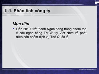 www.themegallery.com
II.1. Phân tích công ty
Mục tiêu
 Đến 2010, trở thành Ngân hàng trong nhóm top
5 các ngân hàng TMCP tại Viêt Nam về phát
triển sản phẩm dịch vụ Thẻ Quốc tế
 