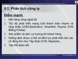 www.themegallery.com
II.1. Phân tích công ty
Điểm mạnh
1. Nền tảng công nghệ tốt
2. Tốc độ phát triển mạng lưới thanh toán nhanh và
rộng khắp (VISA,Banknetvn, Smartlink, Paynet, EVN
Billing Porttal)
3. Sản phẩm và dịch vụ hướng tới khách hàng
4. Khẳng định được vị thế và tiềm lực phát triển bới các
cổ đông lớn như Tập đoàn EVN, Maybank,..
5. Tập thể đoàn kết
 
