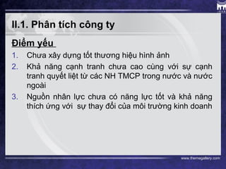 www.themegallery.com
II.1. Phân tích công ty
Điểm yếu
1. Chưa xây dựng tốt thương hiệu hình ảnh
2. Khả năng cạnh tranh chưa cao cùng với sự cạnh
tranh quyết liệt từ các NH TMCP trong nước và nước
ngoài
3. Nguồn nhân lực chưa có năng lực tốt và khả năng
thích ứng với sự thay đổi của môi trường kinh doanh
 