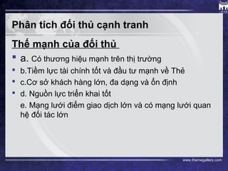 www.themegallery.com
Phân tích đối thủ cạnh tranh
Thế mạnh của đối thủ
 a. Có thương hiệu mạnh trên thị trường
 b.Tiềm lực tài chính tốt và đầu tư mạnh về Thẻ
 c.Cơ sở khách hàng lớn, đa dạng và ổn định
 d. Nguồn lực triển khai tốt
e. Mạng lưới điểm giao dịch lớn và có mạng lưới quan
hệ đối tác lớn
 