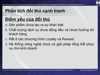 www.themegallery.com
Phân tích đối thủ cạnh tranh
Điểm yếu của đối thủ
a. Sản phẩm chưa tạo ra sự khác biệt
b. Chất lượng dịch vụ chưa đồng đều và chưa hướng tới
khách hàng
c. Rất ít các chương trình Loyalty và Reward
d. Hệ thống công nghệ chưa có giải pháp tổng thể phục
vụ cho kinh doanh
 