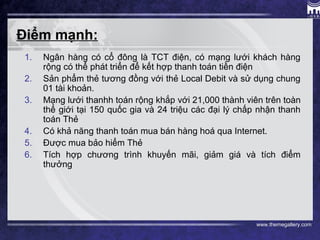 www.themegallery.com
Điểm mạnh:
1. Ngân hàng có cổ đông là TCT điện, có mạng lưới khách hàng
rộng có thể phát triển để kết hợp thanh toán tiền điện
2. Sản phẩm thẻ tương đồng với thẻ Local Debit và sử dụng chung
01 tài khoản.
3. Mạng lưới thanhh toán rộng khắp với 21,000 thành viên trên toàn
thế giới tại 150 quốc gia và 24 triệu các đại lý chấp nhận thanh
toán Thẻ
4. Có khả năng thanh toán mua bán hàng hoá qua Internet.
5. Được mua bảo hiểm Thẻ
6. Tích hợp chương trình khuyến mãi, giảm giá và tích điểm
thưởng
 
