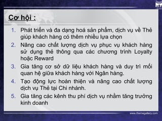 www.themegallery.com
Cơ hội :
1. Phát triển và đa dạng hoá sản phẩm, dịch vụ về Thẻ
giúp khách hàng có thêm nhiều lựa chọn
2. Nâng cao chất lượng dịch vụ phục vụ khách hàng
sử dụng thẻ thông qua các chương trình Loyalty
hoặc Reward
3. Gia tăng cơ sở dữ liệu khách hàng và duy trì mối
quan hệ giữa khách hàng với Ngân hàng.
4. Tạo động lực hoàn thiện và nâng cao chất lượng
dịch vụ Thẻ tại Chi nhánh.
5. Gia tăng các kênh thu phí dịch vụ nhằm tăng trưởng
kinh doanh
 