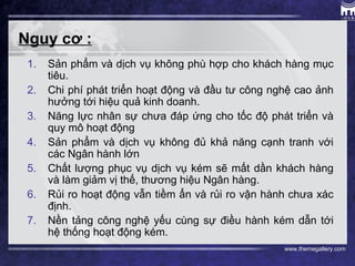 www.themegallery.com
Nguy cơ :
1. Sản phẩm và dịch vụ không phù hợp cho khách hàng mục
tiêu.
2. Chi phí phát triển hoạt động và đầu tư công nghệ cao ảnh
hưởng tới hiệu quả kinh doanh.
3. Năng lực nhân sự chưa đáp ứng cho tốc độ phát triển và
quy mô hoạt động
4. Sản phẩm và dịch vụ không đủ khả năng cạnh tranh với
các Ngân hành lớn
5. Chất lượng phục vụ dịch vụ kém sẽ mất dần khách hàng
và làm giảm vị thế, thương hiệu Ngân hàng.
6. Rủi ro hoạt động vẫn tiềm ẩn và rủi ro vận hành chưa xác
định.
7. Nền tảng công nghệ yếu cùng sự điều hành kém dẫn tới
hệ thống hoạt động kém.
 