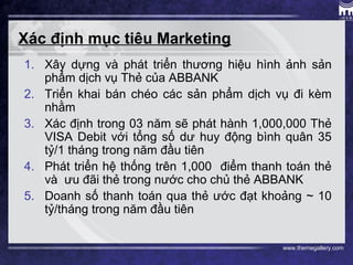 www.themegallery.com
Xác định mục tiêu Marketing
1. Xây dựng và phát triển thương hiệu hình ảnh sản
phẩm dịch vụ Thẻ của ABBANK
2. Triển khai bán chéo các sản phẩm dịch vụ đi kèm
nhằm
3. Xác định trong 03 năm sẽ phát hành 1,000,000 Thẻ
VISA Debit với tổng số dư huy động bình quân 35
tỷ/1 tháng trong năm đầu tiên
4. Phát triển hệ thống trên 1,000 điểm thanh toán thẻ
và ưu đãi thẻ trong nước cho chủ thẻ ABBANK
5. Doanh số thanh toán qua thẻ ước đạt khoảng ~ 10
tỷ/tháng trong năm đầu tiên
 