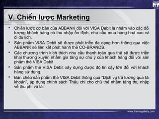 www.themegallery.com
V. Chiến lược Marketing
 Chiến lược cơ bản của ABBANK đối với VISA Debit là nhằm vào các đối
tượng khách hàng có thu nhập ổn định, nhu cầu mua hàng hoá cao và
đi du lịch.
 Sản phẩm VISA Debit sẽ được phát triển đa dạng hơn thông qua việc
ABBANK sẽ liên kết phát hành thẻ CO-BRANDS.
 Các chương trình kích thích nhu cầu thanh toán qua thẻ sẽ được triển
khai thương xuyên nhằm gia tăng sự chú ý của khách hàng đối với sản
phẩm thẻ VISA Debit
 Sản phẩm thẻ VISA Debit xây dựng được độ tin cậy lớn đối với khách
hàng sử dụng.
 Bán chéo sản phẩm thẻ VISA Debit thông qua “Dịch vụ trả lương qua tài
khoản”, áp dụng chính sách Thấu chi cho chủ thẻ nhằm tăng thu nhập
về thu phí và lãi
 