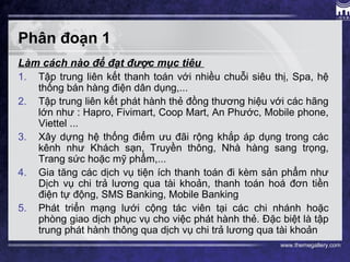 www.themegallery.com
Phân đoạn 1
Làm cách nào để đạt được mục tiêu
1. Tập trung liên kết thanh toán với nhiều chuỗi siêu thị, Spa, hệ
thống bán hàng điện dân dụng,...
2. Tập trung liên kết phát hành thẻ đồng thương hiệu với các hãng
lớn như : Hapro, Fivimart, Coop Mart, An Phước, Mobile phone,
Viettel ...
3. Xây dựng hệ thống điểm ưu đãi rộng khắp áp dụng trong các
kênh như Khách sạn, Truyền thông, Nhà hàng sang trọng,
Trang sức hoặc mỹ phẩm,...
4. Gia tăng các dịch vụ tiện ích thanh toán đi kèm sản phẩm như
Dịch vụ chi trả lương qua tài khoản, thanh toán hoá đơn tiền
điện tự động, SMS Banking, Mobile Banking
5. Phát triển mạng lưới cộng tác viên tại các chi nhánh hoặc
phòng giao dịch phục vụ cho việc phát hành thẻ. Đặc biệt là tập
trung phát hành thông qua dịch vụ chi trả lương qua tài khoản
 