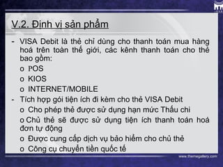www.themegallery.com
V.2. Định vị sản phẩm
-  VISA Debit là thẻ chỉ dùng cho thanh toán mua hàng
hoá trên toàn thế giới, các kênh thanh toán cho thẻ
bao gồm:
o  POS
o  KIOS
o  INTERNET/MOBILE
-   Tích hợp gói tiện ích đi kèm cho thẻ VISA Debit
o  Cho phép thẻ được sử dụng hạn mức Thấu chi
o Chủ thẻ sẽ được sử dụng tiện ích thanh toán hoá
đơn tự động
o  Được cung cấp dịch vụ bảo hiểm cho chủ thẻ
o  Công cụ chuyển tiền quốc tế
 