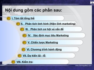 www.themegallery.com
I. Tóm tắt tổng thể
Nội dung gồm các phần sau:
II. Phân tích tình hình (Hiện tình marketing)
III. Phân tích cơ hội và vấn đề
IV. Xác định mục tiêu Marketing
V. Chiến lược Marketing
VI. Chương trình hành động
VII. Dự kiến lãi - lỗ
VIII. Kiểm tra:
 