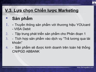 www.themegallery.com
V.3. Lựa chọn Chiến lược Marketing
 Sản phẩm
1. - Truyền thông sản phẩm với thương hiệu YOUcard
- VISA Debit
2. - Tập trung phát triển sản phẩm cho Phân đoạn 1
3. - Tích hợp sản phẩm vào dịch vụ “Trả lương qua tài
khoản”
4. - Sản phẩm sẽ được kinh doanh trên toàn hệ thống
CN/PGD ABBANK
 