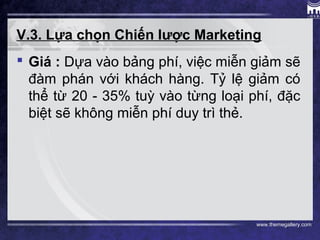 www.themegallery.com
V.3. Lựa chọn Chiến lược Marketing
 Giá : Dựa vào bảng phí, việc miễn giảm sẽ
đàm phán với khách hàng. Tỷ lệ giảm có
thể từ 20 - 35% tuỳ vào từng loại phí, đặc
biệt sẽ không miễn phí duy trì thẻ.
 