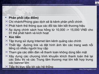 www.themegallery.com
 Phân phối (địa điểm) 
 Chi nhánh/Phòng giao dịch sẽ là kênh phân phối chính
 Phát hành thẻ thông qua các đối tác liên kết thương hiệu
 Áp dụng chính sách hoa hồng từ 10,000 -> 15,000 VNĐ cho
01 thẻ phát hành và kích hoạt
 Xúc tiến
 Tập trung sử dụng Internet làm kênh quảng cáo chính
 Thiết lập đường link và đặt hình ảnh lên các trang web nổi
tiếng có nhiều người truy cập
 Tham gia các diễn đàn về thanh toán không dùng tiền mặt
 Xây dựng các chương trình khuyến khích thanh toán thẻ tại
các Siêu thị và các Trung tâm thương mại lớn kết hợp trưng
các banner lớn
 Tiếp thị trực tiếp tới các hệ thống
 
