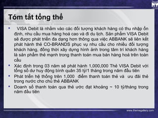 www.themegallery.com
Tóm tắt tổng thể
 VISA Debit là nhằm vào các đối tượng khách hàng có thu nhập ổn
định, nhu cầu mua hàng hoá cao và đi du lịch. Sản phẩm VISA Debit
sẽ được phát triển đa dạng hơn thông qua việc ABBANK sẽ liên kết
phát hành thẻ CO-BRANDS phục vụ nhu cầu cho nhiều đối tượng
khách hàng, đồng thời xây dựng hình ảnh trong tâm trí khách hàng
là sản phẩm thẻ mạnh trong thanh toán mua bán hàng hoá trên toàn
cầu
 Xác định trong 03 năm sẽ phát hành 1,000,000 Thẻ VISA Debit với
tổng số dư huy động bình quân 35 tỷ/1 tháng trong năm đầu tiên
 Phát triển hệ thống trên 1,000 điểm thanh toán thẻ và ưu đãi thẻ
trong nước cho chủ thẻ ABBANK
 Doanh số thanh toán qua thẻ ước đạt khoảng ~ 10 tỷ/tháng trong
năm đầu tiên
 
