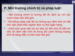 www.themegallery.com
P: Môi trường chính trị và pháp luật:
- Môi trường chính trị tương đối ổn định so với các
nước khác trên thế giới.
 - Hệ thống pháp luật đã có những quy định khá chi tiết
cho việc phát triển ngành dịch vụ thẻ ngân hàng
 - chính phủ quan tâm tới sự bảo hộ nền kinh tế dẫn tới
việc ổn định nền kinh tế trong bối cảnh khủng hoảng
kinh tế đang diễn ra trên toàn thế giới
 