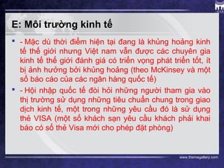 www.themegallery.com
E: Môi trường kinh tế
 - Mặc dù thời điểm hiện tại đang là khủng hoảng kinh
tế thế giới nhưng Việt nam vẫn được các chuyên gia
kinh tế thế giới đánh giá có triển vọng phát triển tốt, ít
bị ảnh hưởng bởi khủng hoảng (theo McKinsey và một
số báo cáo của các ngân hàng quốc tế)
 - Hội nhập quốc tế đòi hỏi những người tham gia vào
thị trường sử dụng những tiêu chuẩn chung trong giao
dịch kinh tế, một trong những yêu cầu đó là sử dụng
thẻ VISA (một số khách sạn yêu cầu khách phải khai
báo có số thẻ Visa mới cho phép đặt phòng)
 
