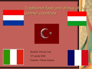 Traditional food and drinks of theTraditional food and drinks of the
partner countriespartner countries
Student: Dorina Visa
10th
grade SNE
Teacher: Felicia Sufana
 