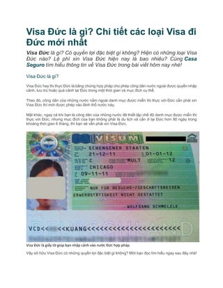 Visa Đức là gì? Chi tiết các loại Visa đi
Đức mới nhất
Visa Đức là gì? Có quyền lợi đặc biệt gì không? Hiện có những loại Visa
Đức nào? Lệ phí xin Visa Đức hiện nay là bao nhiêu? Cùng Casa
Seguro tìm hiểu thông tin về Visa Đức trong bài viết hôm nay nhé!
Visa Đức là gì?
Visa Đức hay thị thực Đức là bằng chứng hợp pháp cho phép công dân nước ngoài được quyền nhập
cảnh, lưu trú hoặc quá cảnh tại Đức trong một thời gian và mục đích cụ thể.
Theo đó, công dân của những nước nằm ngoài danh mục được miễn thị thực với Đức cần phải xin
Visa Đức thì mới được phép vào lãnh thổ nước này.
Mặt khác, ngay cả khi bạn là công dân của những nước đã thiết lập chế độ danh mục được miễn thị
thực với Đức, nhưng mục đích của bạn không phải là du lịch và cần ở lại Đức hơn 90 ngày trong
khoảng thời gian 6 tháng, thì bạn sẽ vẫn phải xin Visa Đức.
Visa Đức là giấy tờ giúp bạn nhập cảnh vào nước Đức hợp pháp.
Vậy sở hữu Visa Đức có những quyền lợi đặc biệt gì không? Mời bạn đọc tìm hiểu ngay sau đây nhé!
 