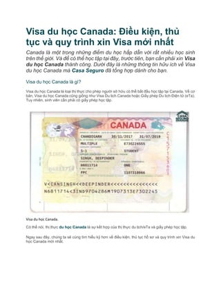 Visa du học Canada: Điều kiện, thủ
tục và quy trình xin Visa mới nhất
Canada là một trong những điểm du học hấp dẫn với rất nhiều học sinh
trên thế giới. Và để có thể học tập tại đây, trước tiên, bạn cần phải xin Visa
du học Canada thành công. Dưới đây là những thông tin hữu ích về Visa
du học Canada mà Casa Seguro đã tổng hợp dành cho bạn.
Visa du học Canada là gì?
Visa du học Canada là loại thị thực cho phép người sở hữu có thể bắt đầu học tập tại Canada. Về cơ
bản, Visa du học Canada cũng giống như Visa Du lịch Canada hoặc Giấy phép Du lịch Điện tử (eTa).
Tuy nhiên, sinh viên cần phải có giấy phép học tập.
Visa du học Canada.
Có thể nói, thị thực du học Canada là sự kết hợp của thị thực du lịch/eTa và giấy phép học tập.
Ngay sau đây, chúng ta sẽ cùng tìm hiểu kỹ hơn về điều kiện, thủ tục hồ sơ và quy trình xin Visa du
học Canada mới nhất.
 