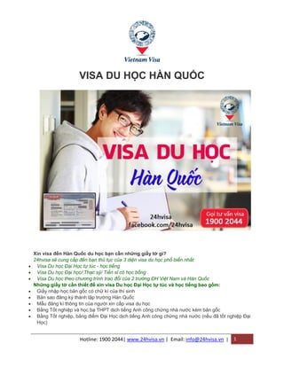 Hotline: 1900 2044| www.24hvisa.vn | Email: info@24hvisa.vn | 1
VISA DU HỌC HÀN QUỐC
Xin visa đến Hàn Quốc du học bạn cần những giấy tờ gì?
24hvisa sẽ cung cấp đến bạn thủ tục của 3 diện visa du học phổ biến nhất:
 Visa Du học Đại Học tự túc - học tiếng
 Visa Du học Đại học/ Thạc sỹ/ Tiến sĩ có học bổng
 Visa Du học theo chương trình trao đổi của 2 trường ĐH Việt Nam và Hàn Quốc
Những giấy tờ cần thiết để xin visa Du học Đại Học tự túc và học tiếng bao gồm:
 Giấy nhập học bản gốc có chữ kí của thí sinh
 Bản sao đăng ký thành lập trường Hàn Quốc
 Mẫu đăng kí thông tin của người xin cấp visa du học
 Bằng Tốt nghiệp và học bạ THPT dịch tiếng Anh công chứng nhà nước kèm bản gốc
 Bằng Tốt nghiệp, bảng điểm Đại Học dịch tiếng Anh công chứng nhà nước (nếu đã tốt nghiệp Đại
Học)
 