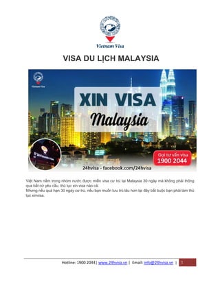 Hotline: 1900 2044| www.24hvisa.vn | Email: info@24hvisa.vn | 1
VISA DU LỊCH MALAYSIA
Việt Nam nằm trong nhóm nước được miễn visa cư trú tại Malaysia 30 ngày mà không phải thông
qua bất cứ yêu cầu, thủ tục xin visa nào cả.
Nhưng nếu quá hạn 30 ngày cư trú, nếu bạn muốn lưu trú lâu hơn tại đây bắt buộc bạn phải làm thủ
tục xinvisa.
 