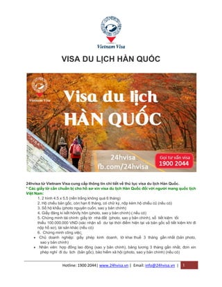 Hotline: 1900 2044| www.24hvisa.vn | Email: info@24hvisa.vn | 1
VISA DU LỊCH HÀN QUỐC
24hvisa từ Vietnam Visa cung cấp thông tin chi tiết về thủ tục visa du lịch Hàn Quốc.
* Các giấy tờ cần chuẩn bị cho hồ sơ xin visa du lịch Hàn Quốc đối với người mang quốc tịch
Việt Nam:
1. 2 hình 4.5 x 5.5 (nền trắng không quá 6 tháng)
2. Hộ chiếu bản gốc, còn hạn 6 tháng, có chữ ký, nộp kèm hộ chiếu cũ (nếu có)
3. Sổ hộ khẩu (photo nguyên cuốn, sao y bản chính)
4. Giấy đăng kí kết hôn/ly hôn (photo, sao y bản chính) ( nếu có)
5. Chứng minh tài chính: giấy tờ nhà đất (photo, sao y bản chính), sổ tiết kiệm tối
thiểu 100.000.000 VND (xác nhận số dư tại thời điểm hiện tại và bản gốc sổ tiết kiệm khi đi
nộp hồ sơ), tài sản khác (nếu có)
6. Chứng minh công việc:
 Chủ doanh nghiệp: giấy phép kinh doanh, tờ khai thuế 3 tháng gần nhất (bản photo,
sao y bản chính)
 Nhân viên: hợp đồng lao động (sao y bản chính), bảng lương 3 tháng gần nhất, đơn xin
phép nghỉ đi du lịch (bản gốc), bảo hiểm xã hội (photo, sao y bản chính) (nếu có)
 