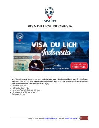 Hotline: 1900 2044| www.24hvisa.vn | Email: info@24hvisa.vn | 1
VISA DU LỊCH INDONESIA
Người nước ngoài đang cư trú hợp pháp tại Việt Nam cần những giấy tờ sau để có thể tiến
hành làm thủ tục xin visa Indonesia (trường hợp quốc tịch của họ không nằm trong danh
sách các nước được Indonesia miễn thị thực):
 Hộ chiếu bản gốc
 2 hình 3 x 6 nền trắng
 Visa Việt Nam còn thời hạn sử dụng
 Thẻ tạm trú tại Việt Nam (nếu có)
Thời gian: 5 ngày
 
