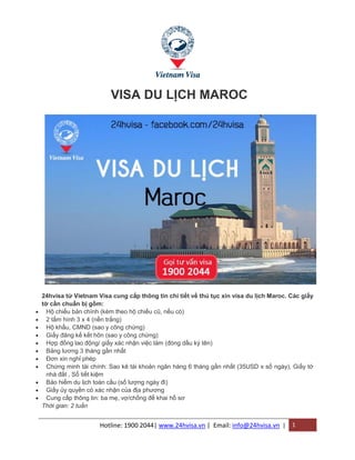 Hotline: 1900 2044| www.24hvisa.vn | Email: info@24hvisa.vn | 1
VISA DU LỊCH MAROC
24hvisa từ Vietnam Visa cung cấp thông tin chi tiết về thủ tục xin visa du lịch Maroc. Các giấy
tờ cần chuẩn bị gồm:
 Hộ chiếu bản chính (kèm theo hộ chiếu cũ, nếu có)
 2 tấm hình 3 x 4 (nền trắng)
 Hộ khẩu, CMND (sao y công chứng)
 Giấy đăng kế kết hôn (sao y công chứng)
 Hợp đồng lao động/ giấy xác nhận việc làm (đóng dấu ký tên)
 Bảng lương 3 tháng gần nhất
 Đơn xin nghỉ phép
 Chứng minh tài chính: Sao kê tài khoản ngân hàng 6 tháng gần nhất (35USD x số ngày), Giấy tờ
nhà đất , Sổ tiết kiệm
 Bảo hiểm du lịch toàn cầu (số lượng ngày đi)
 Giấy ủy quyền có xác nhận của địa phương
 Cung cấp thông tin: ba mẹ, vợ/chồng để khai hồ sơ
Thời gian: 2 tuần
 