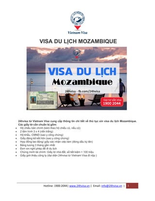 Hotline: 1900 2044| www.24hvisa.vn | Email: info@24hvisa.vn | 1
VISA DU LỊCH MOZAMBIQUE
24hvisa từ Vietnam Visa cung cấp thông tin chi tiết về thủ tục xin visa du lịch Mozambique.
Các giấy tờ cần chuẩn bị gồm:
 Hộ chiếu bản chính (kèm theo hộ chiếu cũ, nếu có)
 2 tấm hình 3 x 4 (nền trắng)
 Hộ khẩu, CMND (sao y công chứng)
 Giấy đăng kế kết hôn (sao y công chứng)
 Hợp đồng lao động/ giấy xác nhận việc làm (đóng dấu ký tên)
 Bảng lương 3 tháng gần nhất
 Đơn xin nghỉ phép để đi du lịch
 Chứng minh tài chính: Giấy tờ nhà đất, sổ tiết kiệm > 100 triệu
 Giấy giới thiệu công ty (đại diện 24hvisa từ Vietnam Visa đi nộp )
 