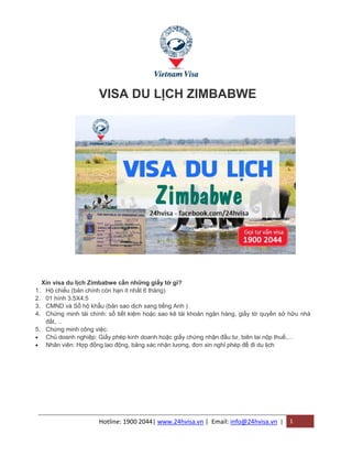 Hotline: 1900 2044| www.24hvisa.vn | Email: info@24hvisa.vn | 1
VISA DU LỊCH ZIMBABWE
Xin visa du lịch Zimbabwe cần những giấy tờ gì?
1. Hộ chiếu (bản chính còn hạn ít nhất 6 tháng)
2. 01 hình 3.5X4.5
3. CMND và Sổ hộ khẩu (bản sao dịch sang tiếng Anh )
4. Chứng minh tài chính: sổ tiết kiệm hoặc sao kê tài khoản ngân hàng, giấy tờ quyền sở hữu nhà
đất,…
5. Chứng minh công việc:
 Chủ doanh nghiệp: Giấy phép kinh doanh hoặc giấy chứng nhận đầu tư, biên lai nộp thuế,…
 Nhân viên: Hợp đồng lao động, bảng xác nhận lương, đơn xin nghỉ phép để đi du lịch
 